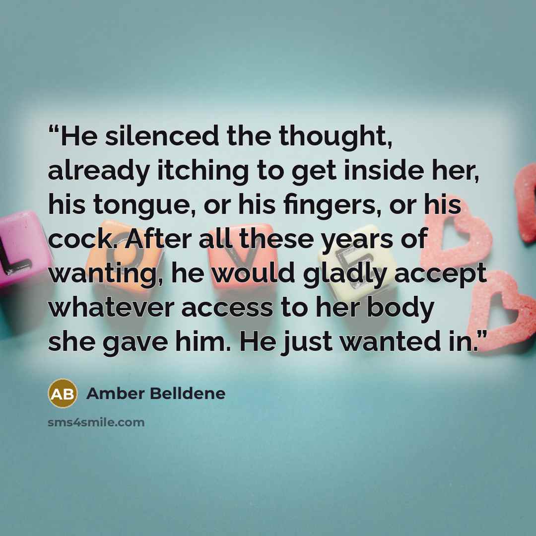 “He silenced the thought, already itching to get inside her, his tongue, or his fingers, or his cock. After all these years of wanting, he would gladly accept whatever access to her body she gave him. He just wanted in.” quote by Amber Belldene