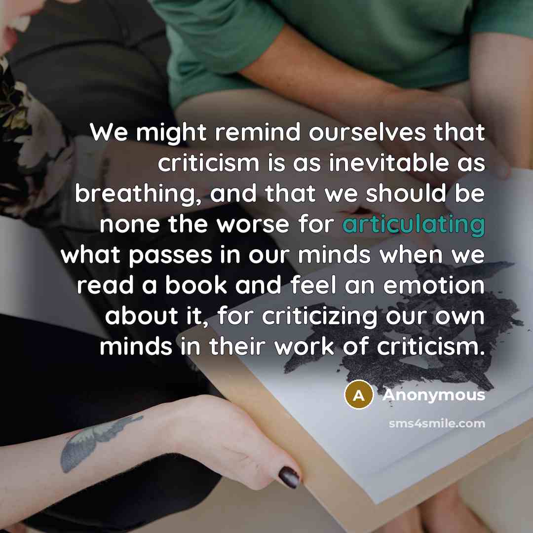 “We might remind ourselves that criticism is as inevitable as breathing, and that we should be none the worse for articulating what passes in our minds when we read a book and feel an emotion about it, for criticizing our own minds in their work of criticism.” quote by Anonymous
