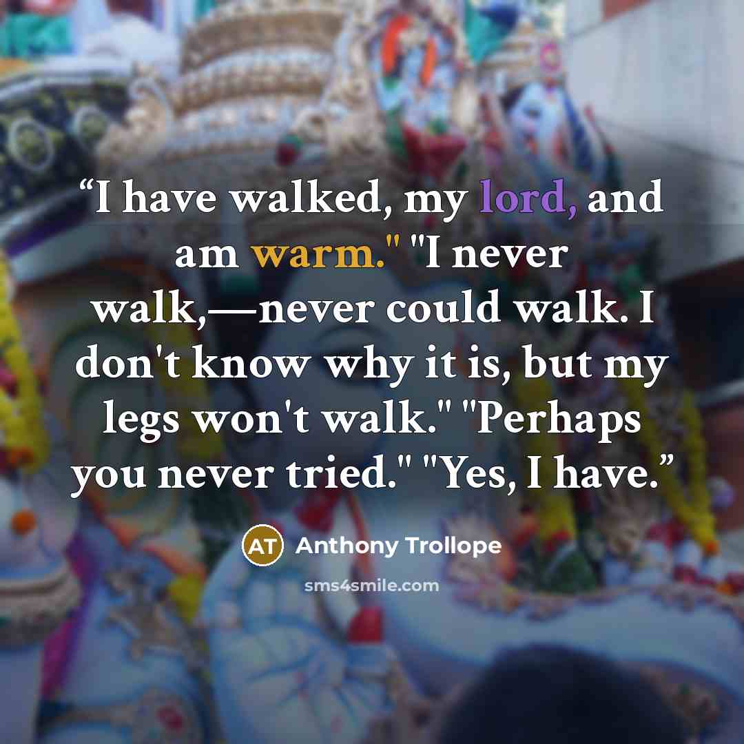“I have walked, my lord, and am warm." "I never walk,—never could walk. I don't know why it is, but my legs won't walk." "Perhaps you never tried." "Yes, I have.” quote by Anthony Trollope