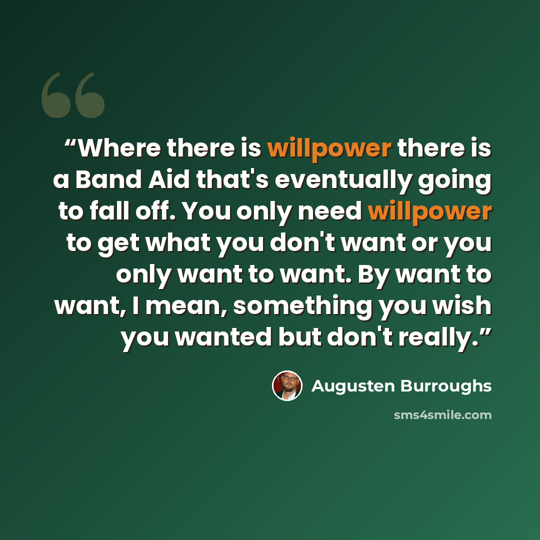 “Where there is willpower there is a Band Aid that's eventually going to fall off. You only need willpower to get what you don't want or you only want to want. By want to want, I mean, something you wish you wanted but don't really.” quote by Augusten Burroughs