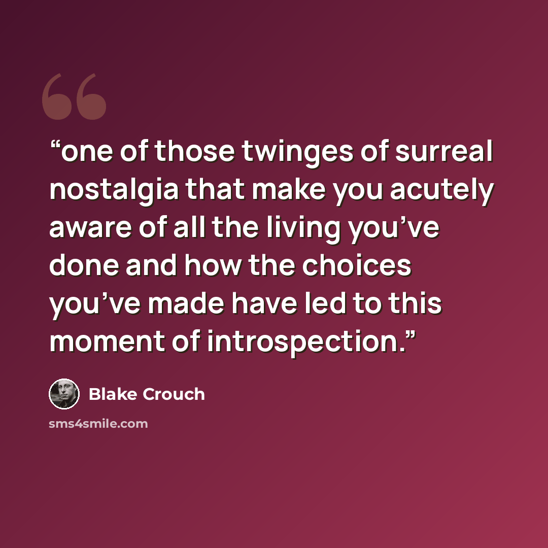 “one of those twinges of surreal nostalgia that make you acutely aware of all the living you’ve done and how the choices you’ve made have led to this moment of introspection.” quote by Blake Crouch