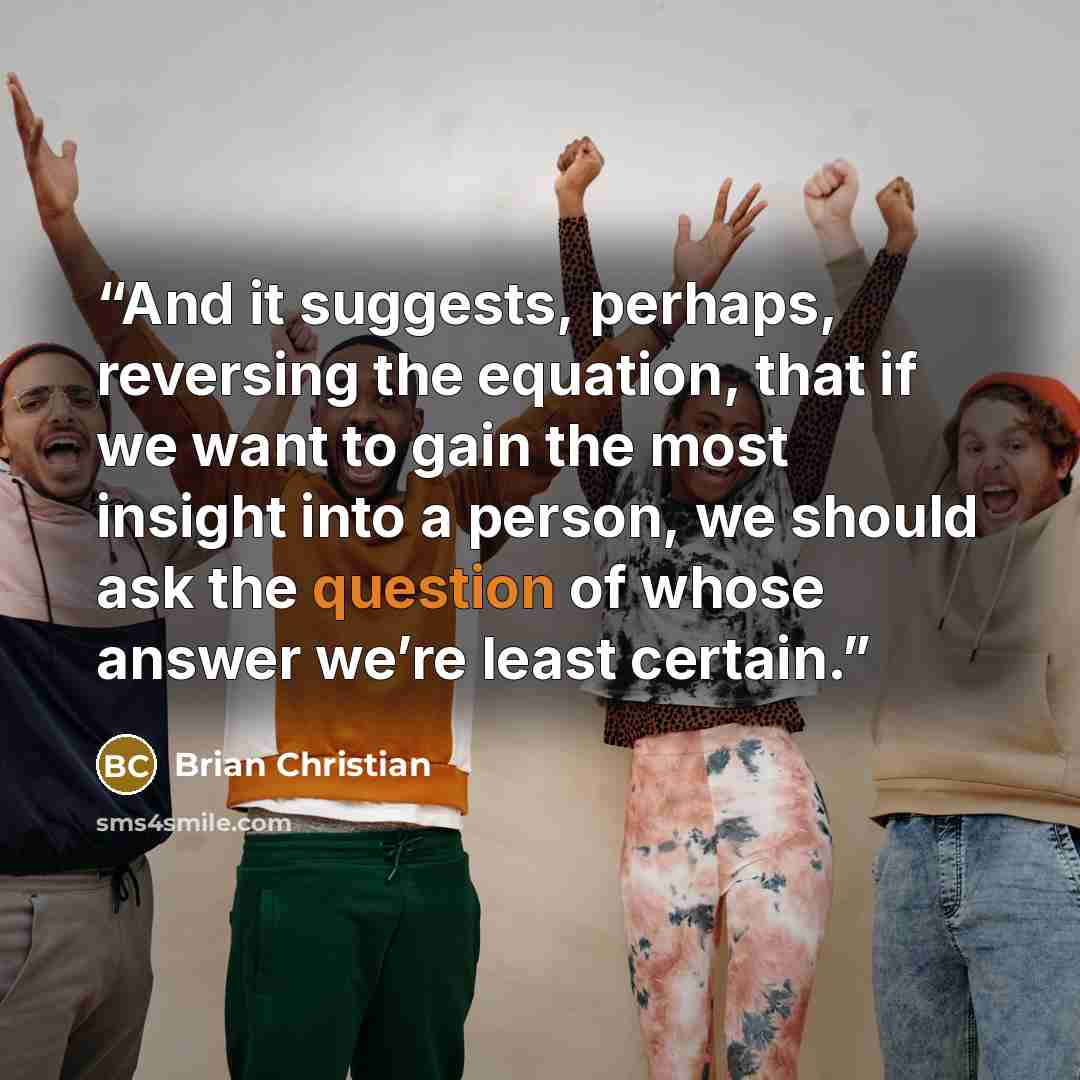 “And it suggests, perhaps, reversing the equation, that if we want to gain the most insight into a person, we should ask the question of whose answer we’re least certain.” quote by Brian Christian