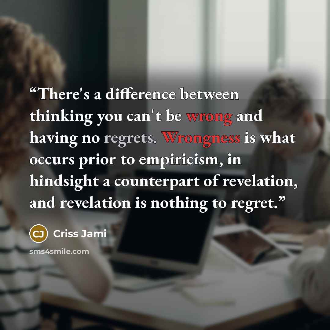 “There's a difference between thinking you can't be wrong and having no regrets. Wrongness is what occurs prior to empiricism, in hindsight a counterpart of revelation, and revelation is nothing to regret.” quote by Criss Jami