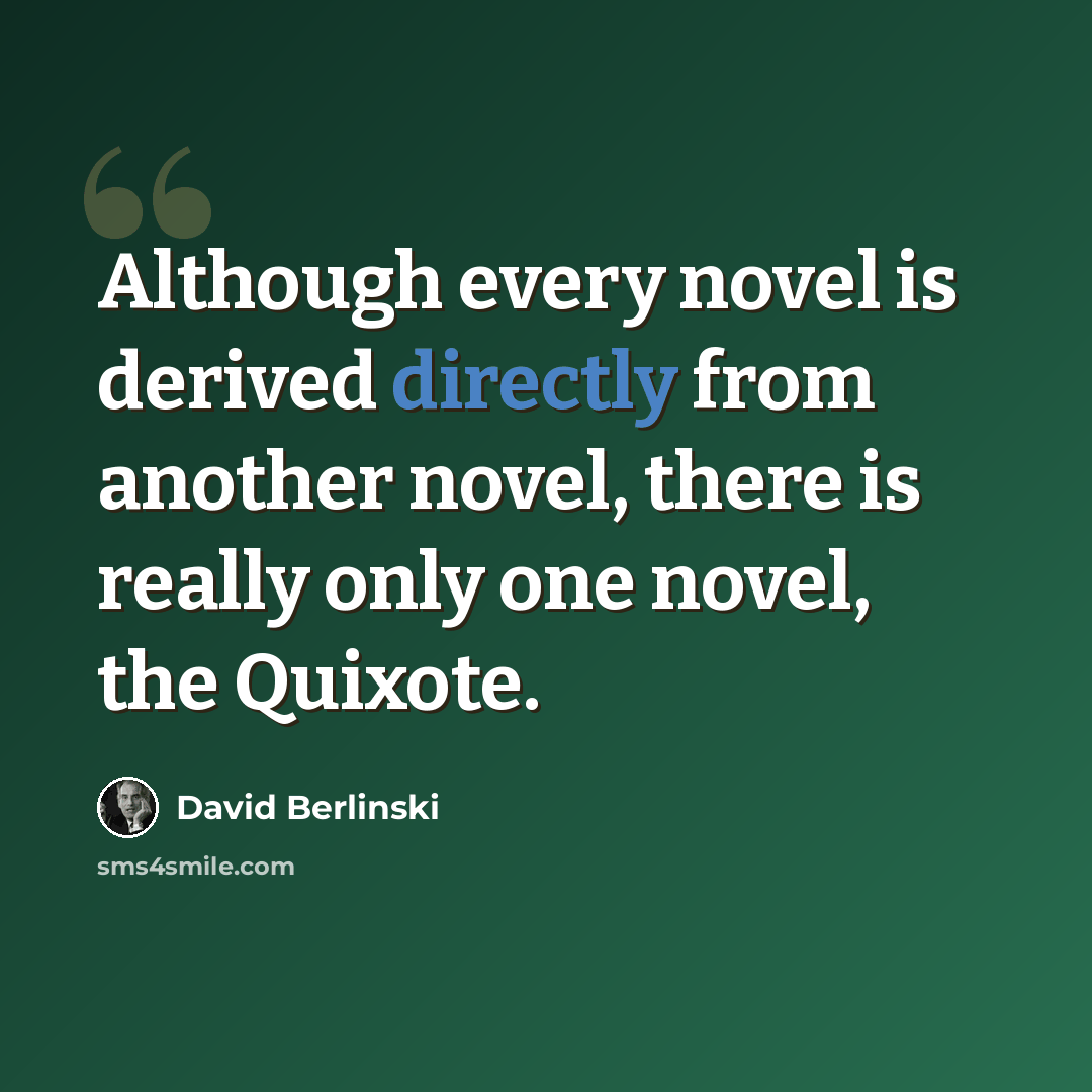 “Although every novel is derived directly from another novel, there is really only one novel, the Quixote.” quote by David Berlinski
