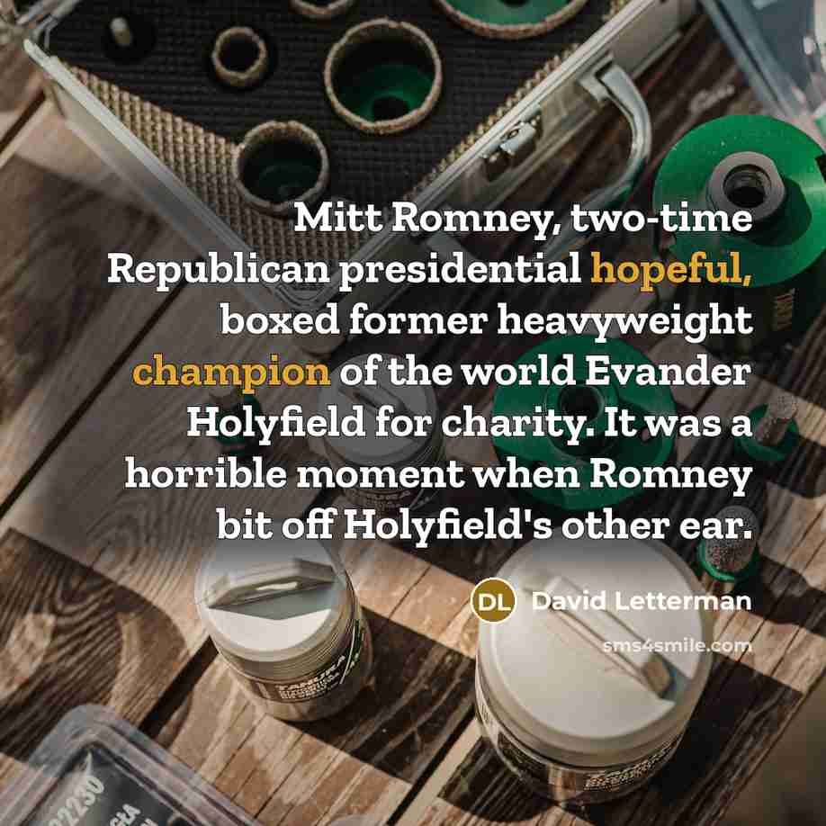 “Mitt Romney, two-time Republican presidential hopeful, boxed former heavyweight champion of the world Evander Holyfield for charity. It was a horrible moment when Romney bit off Holyfield's other ear.” quote by David Letterman
