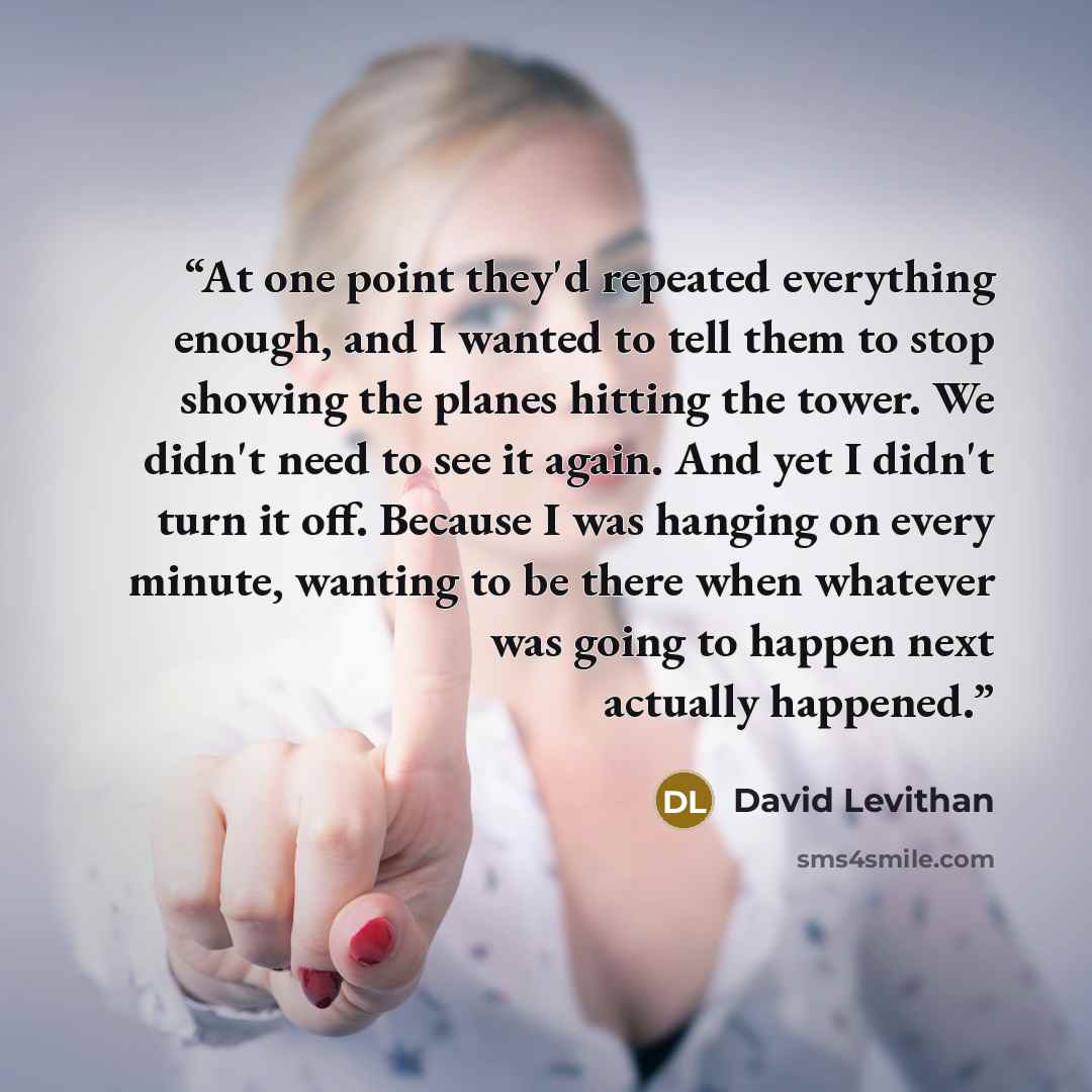 “At one point they'd repeated everything enough, and I wanted to tell them to stop showing the planes hitting the tower. We didn't need to see it again. And yet I didn't turn it off. Because I was hanging on every minute, wanting to be there when whatever was going to happen next actually happened.” quote by David Levithan