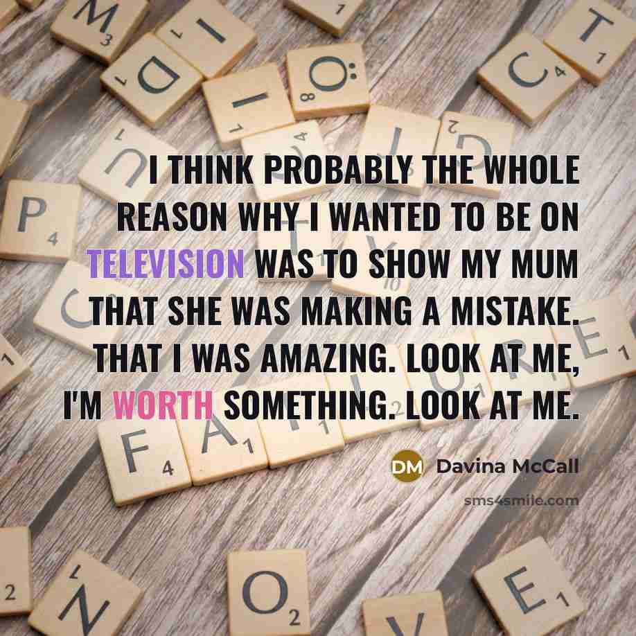 “I think probably the whole reason why I wanted to be on television was to show my mum that she was making a mistake. That I was amazing. Look at me, I'm worth something. Look at me.” quote by Davina McCall