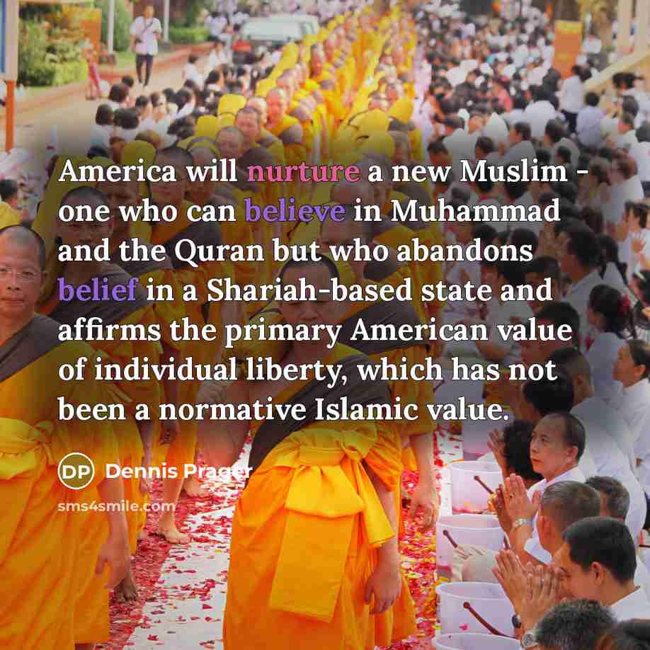 “America will nurture a new Muslim - one who can believe in Muhammad and the Quran but who abandons belief in a Shariah-based state and affirms the primary American value of individual liberty, which has not been a normative Islamic value.” quote by Dennis Prager