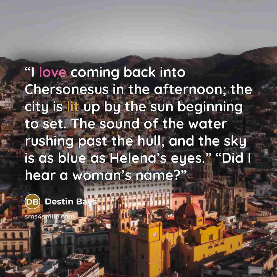 “I love coming back into Chersonesus in the afternoon; the city is lit up by the sun beginning to set. The sound of the water rushing past the hull, and the sky is as blue as Helena’s eyes.” “Did I hear a woman’s name?” quote by Destin Bays