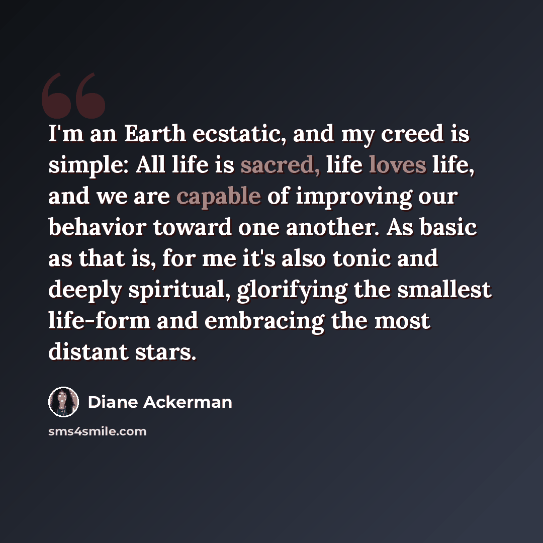 “I'm an Earth ecstatic, and my creed is simple: All life is sacred, life loves life, and we are capable of improving our behavior toward one another. As basic as that is, for me it's also tonic and deeply spiritual, glorifying the smallest life-form and embracing the most distant stars.” quote by Diane Ackerman