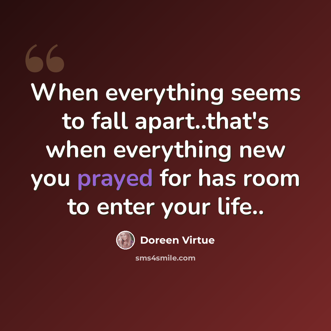 “When everything seems to fall apart..that's when everything new you prayed for has room to enter your life..” quote by Doreen Virtue