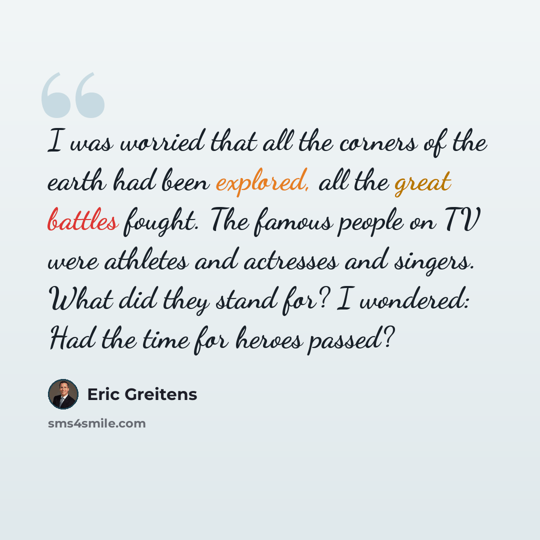 “I was worried that all the corners of the earth had been explored, all the great battles fought. The famous people on TV were athletes and actresses and singers. What did they stand for? I wondered: Had the time for heroes passed?” quote by Eric Greitens