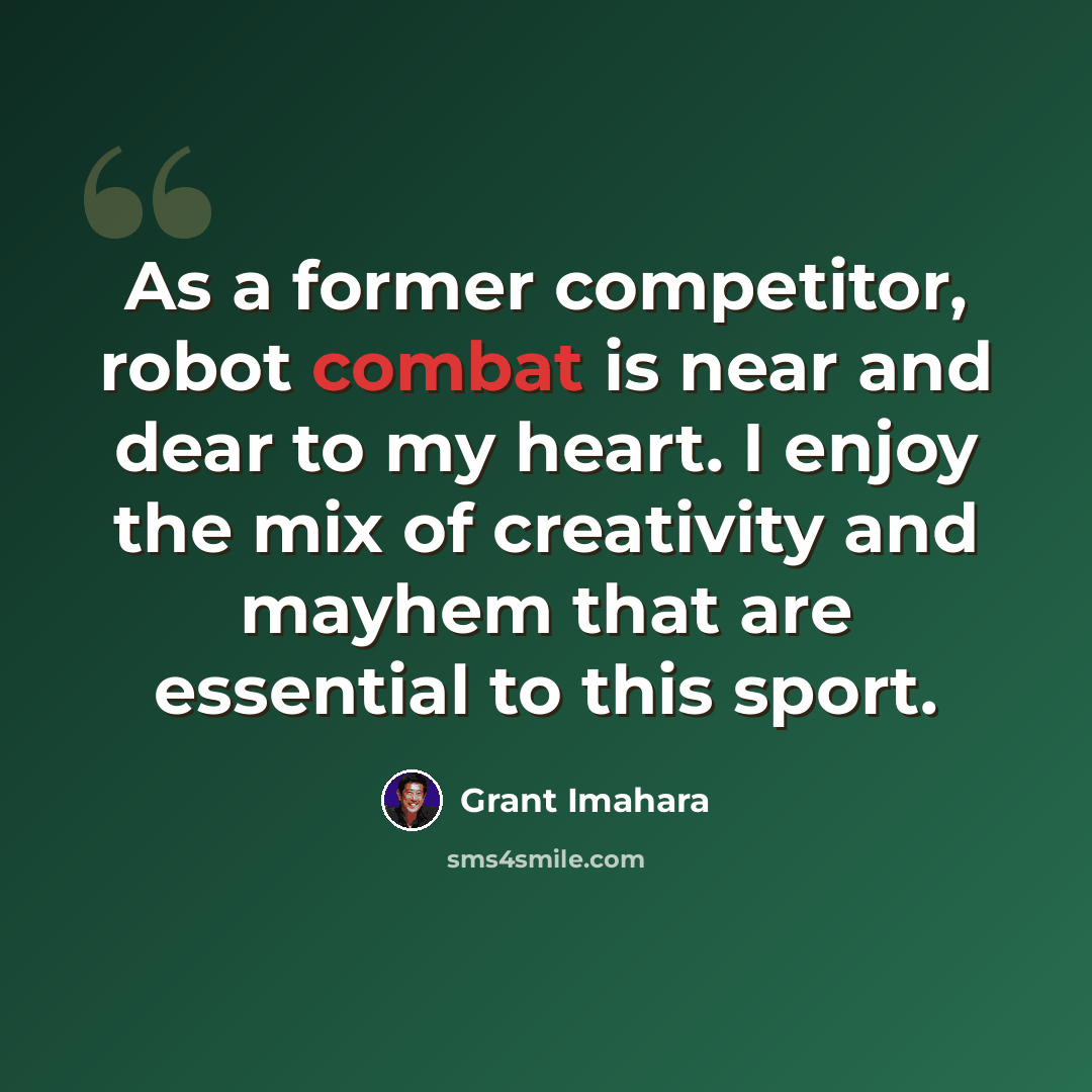 “As a former competitor, robot combat is near and dear to my heart. I enjoy the mix of creativity and mayhem that are essential to this sport.” quote by Grant Imahara