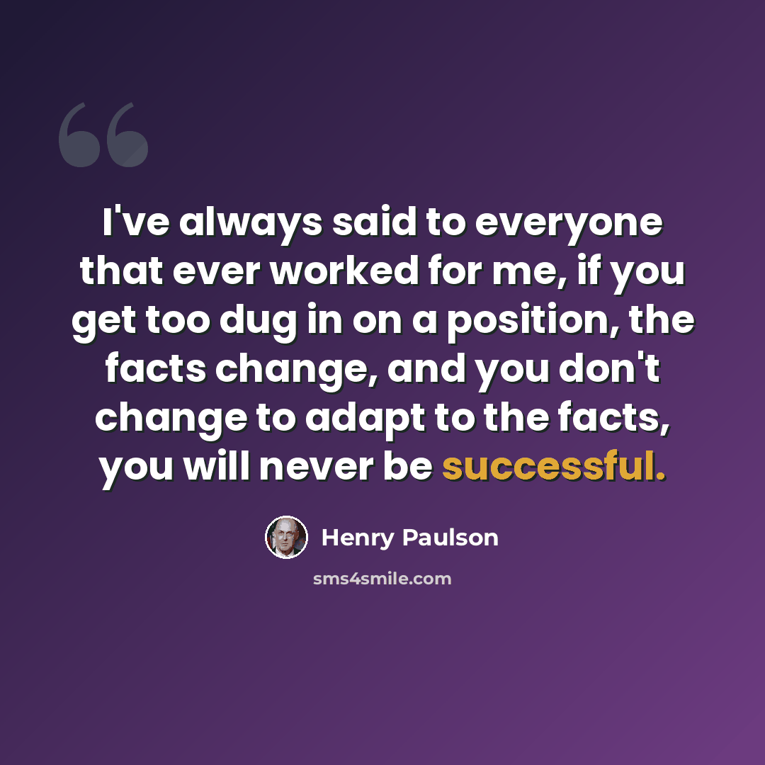 “I've always said to everyone that ever worked for me, if you get too dug in on a position, the facts change, and you don't change to adapt to the facts, you will never be successful.” quote by Henry Paulson