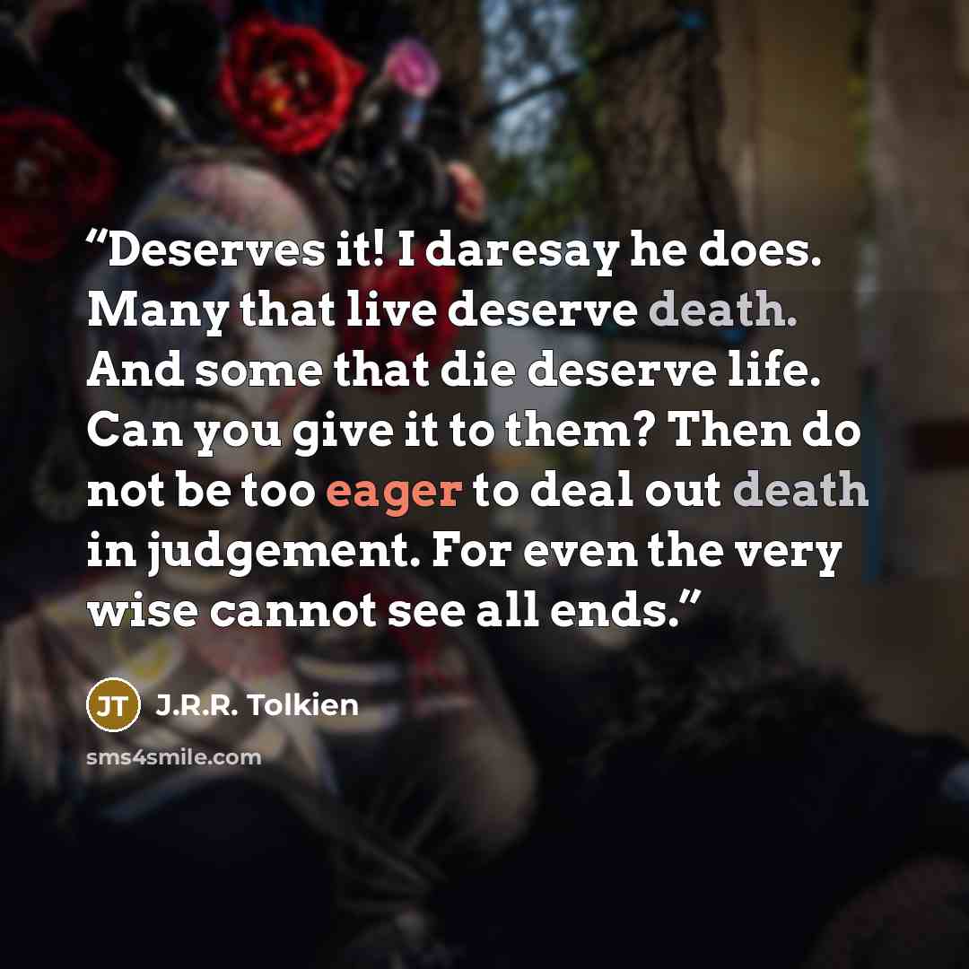 “Deserves it! I daresay he does. Many that live deserve death. And some that die deserve life. Can you give it to them? Then do not be too eager to deal out death in judgement. For even the very wise cannot see all ends.” quote by J.R.R. Tolkien