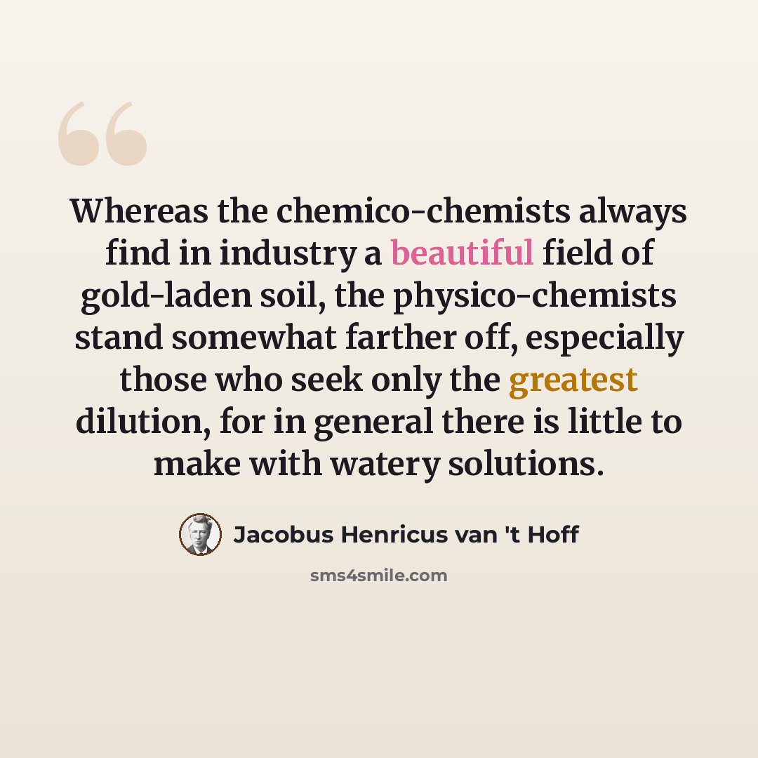 “Whereas the chemico-chemists always find in industry a beautiful field of gold-laden soil, the physico-chemists stand somewhat farther off, especially those who seek only the greatest dilution, for in general there is little to make with watery solutions.” quote by Jacobus Henricus van 't Hoff