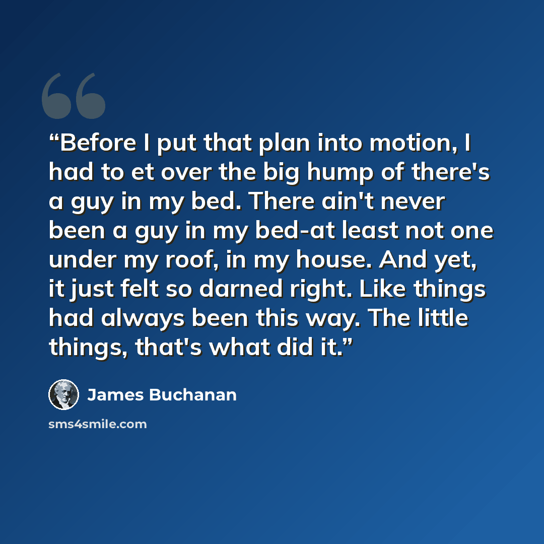 “Before I put that plan into motion, I had to et over the big hump of there's a guy in my bed. There ain't never been a guy in my bed-at least not one under my roof, in my house. And yet, it just felt so darned right. Like things had always been this way. The little things, that's what did it.” quote by James Buchanan