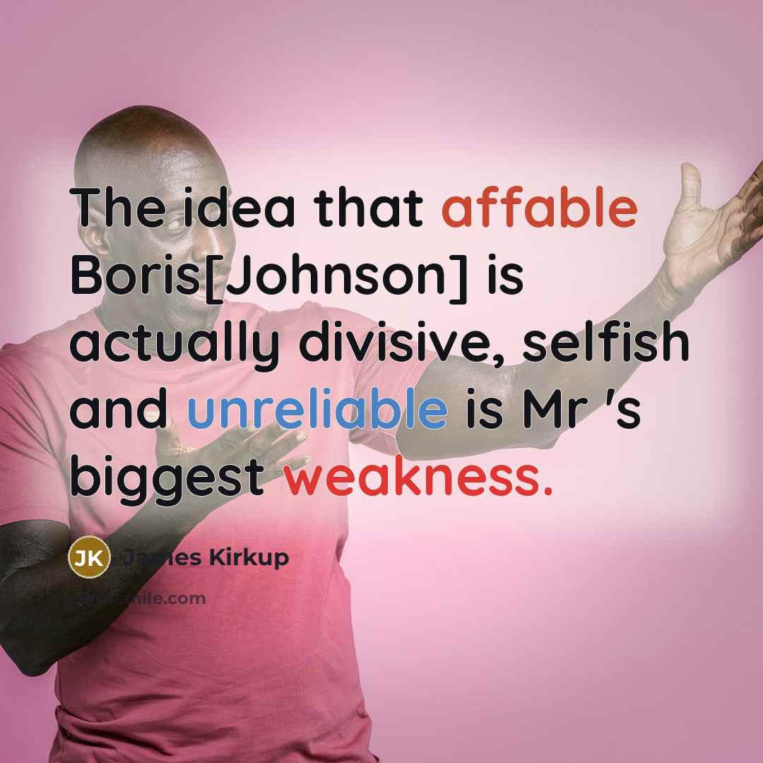 “The idea that affable Boris[Johnson] is actually divisive, selfish and unreliable is Mr 's biggest weakness.” quote by James Kirkup
