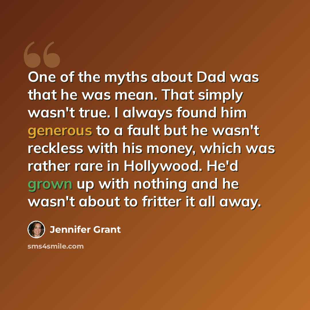 “One of the myths about Dad was that he was mean. That simply wasn't true. I always found him generous to a fault but he wasn't reckless with his money, which was rather rare in Hollywood. He'd grown up with nothing and he wasn't about to fritter it all away.” quote by Jennifer Grant