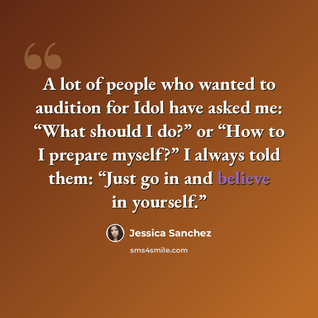 “A lot of people who wanted to audition for Idol have asked me: “What should I do?” or “How to I prepare myself?” I always told them: “Just go in and believe in yourself.”” quote by Jessica Sanchez