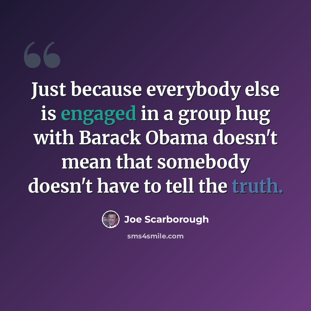 “Just because everybody else is engaged in a group hug with Barack Obama doesn't mean that somebody doesn't have to tell the truth.” quote by Joe Scarborough