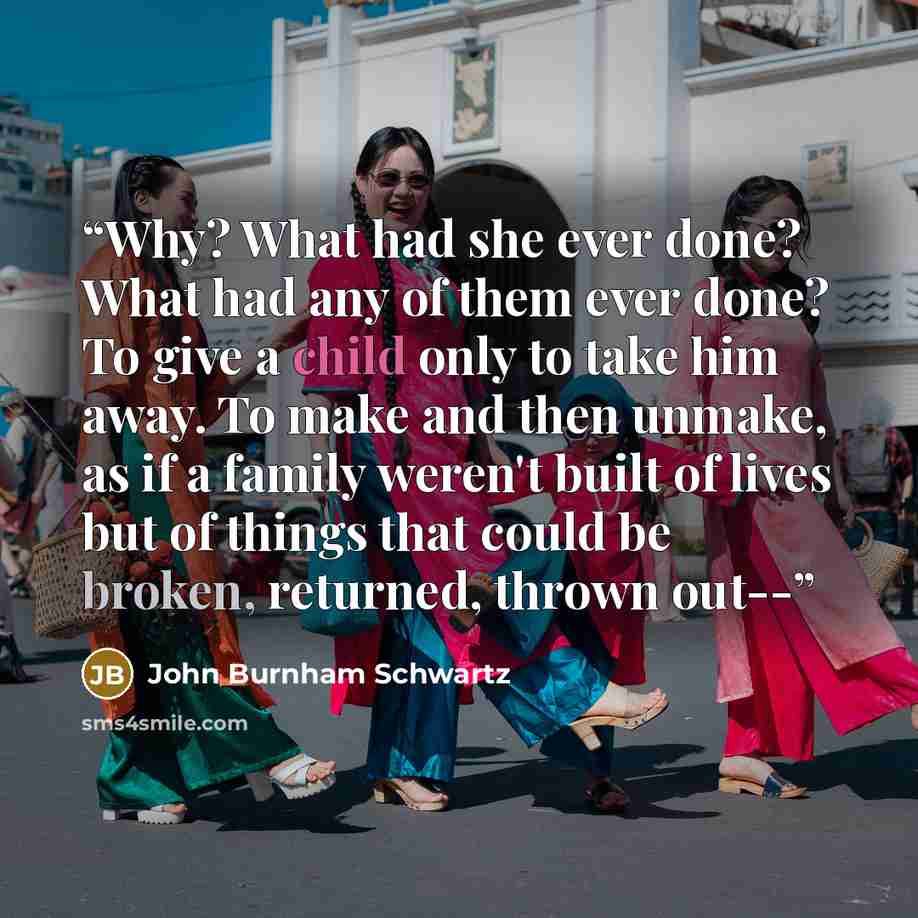 “Why? What had she ever done? What had any of them ever done? To give a child only to take him away. To make and then unmake, as if a family weren't built of lives but of things that could be broken, returned, thrown out--” quote by John Burnham Schwartz