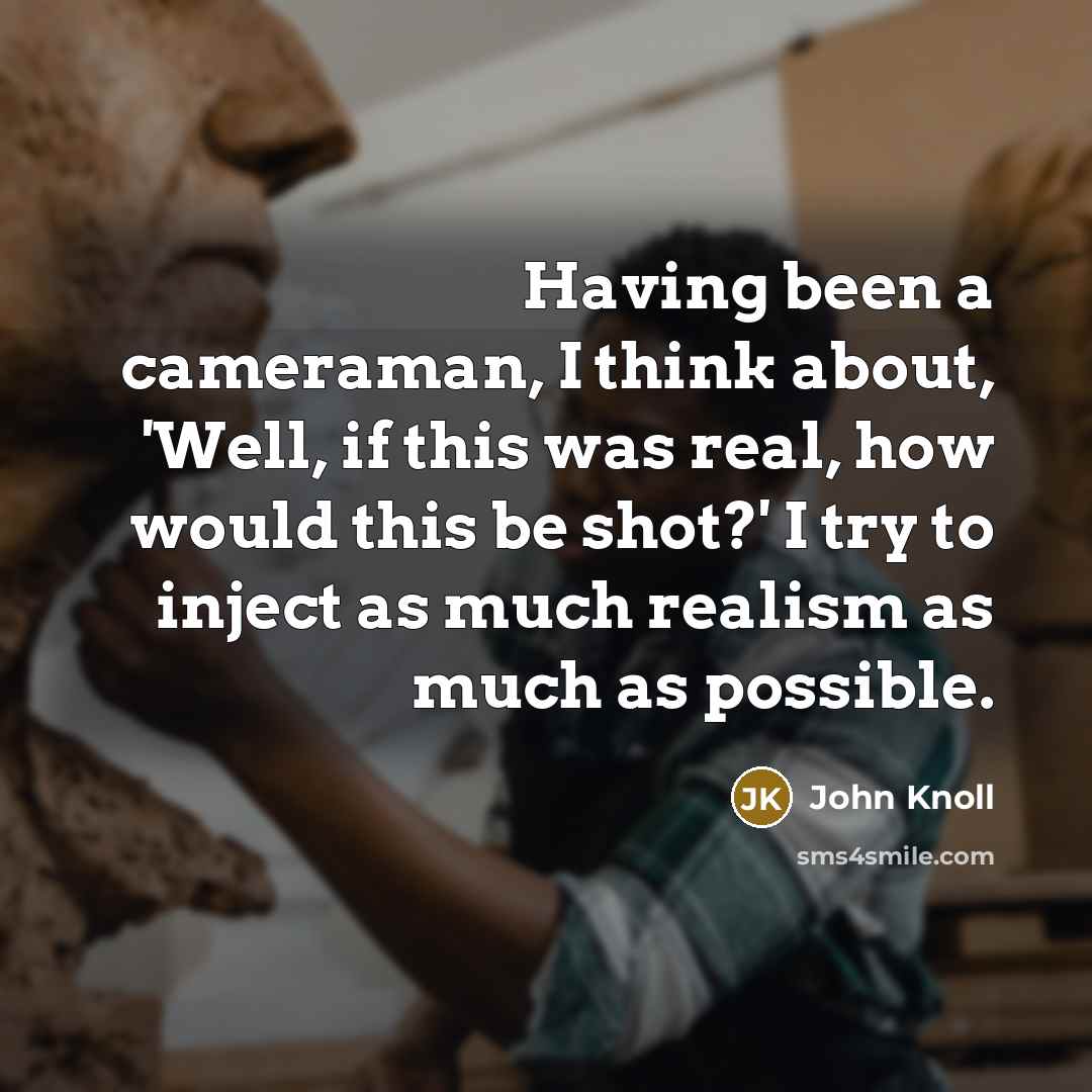 “Having been a cameraman, I think about, 'Well, if this was real, how would this be shot?' I try to inject as much realism as much as possible.” quote by John Knoll