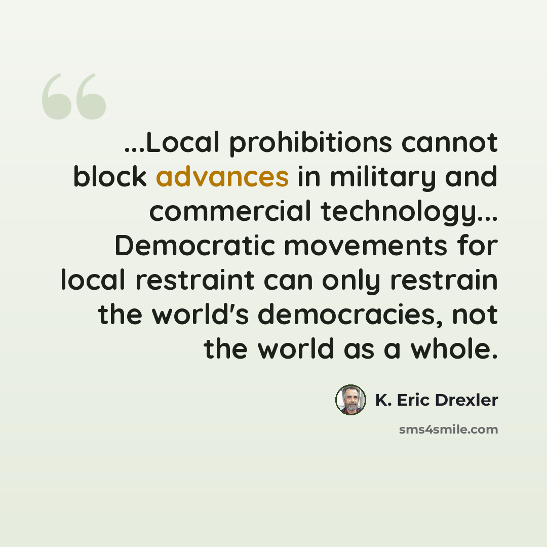 “...Local prohibitions cannot block advances in military and commercial technology... Democratic movements for local restraint can only restrain the world's democracies, not the world as a whole.” quote by K. Eric Drexler