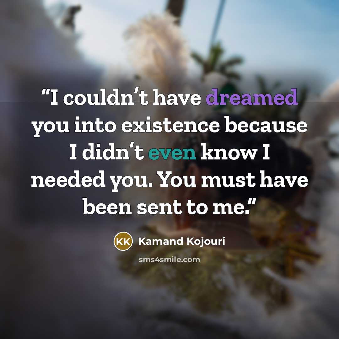 “I couldn’t have dreamed you into existence because I didn’t even know I needed you. You must have been sent to me.” quote by Kamand Kojouri