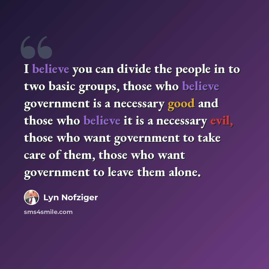 “I believe you can divide the people in to two basic groups, those who believe government is a necessary good and those who believe it is a necessary evil, those who want government to take care of them, those who want government to leave them alone.” quote by Lyn Nofziger