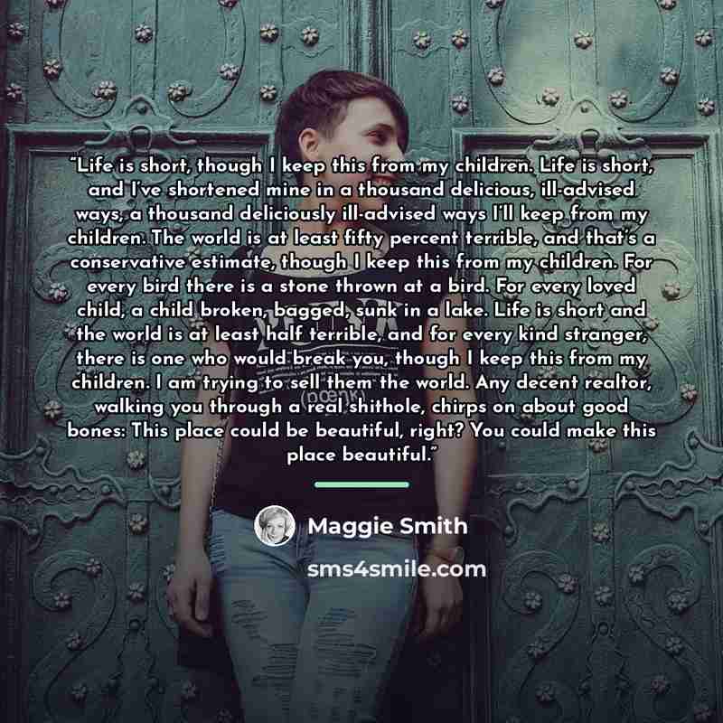 “Life is short, though I keep this from my children. Life is short, and I’ve shortened mine in a thousand delicious, ill-advised ways, a thousand deliciously ill-advised ways I’ll keep from my children. The world is at least fifty percent terrible, and that’s a conservative estimate, though I keep…” quote by Maggie Smith