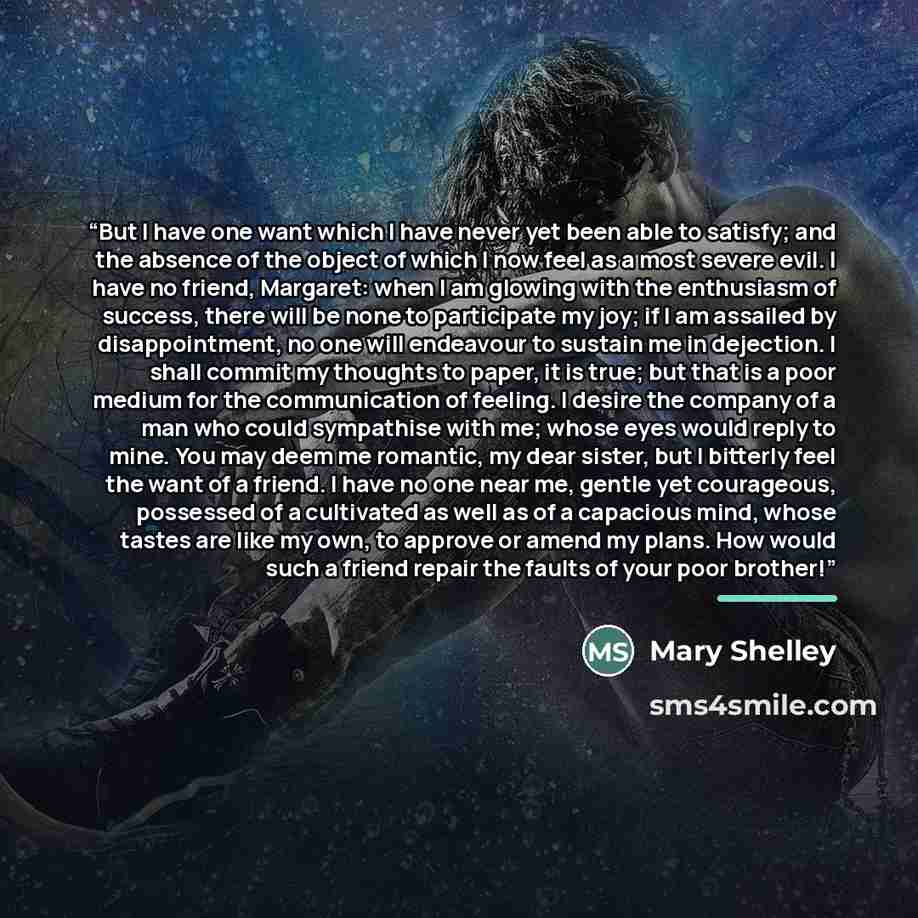 “But I have one want which I have never yet been able to satisfy; and the absence of the object of which I now feel as a most severe evil. I have no friend, Margaret: when I am glowing with the enthusiasm of success, there will be none to participate my joy; if I am assailed by disappointment, no…” quote by Mary Shelley
