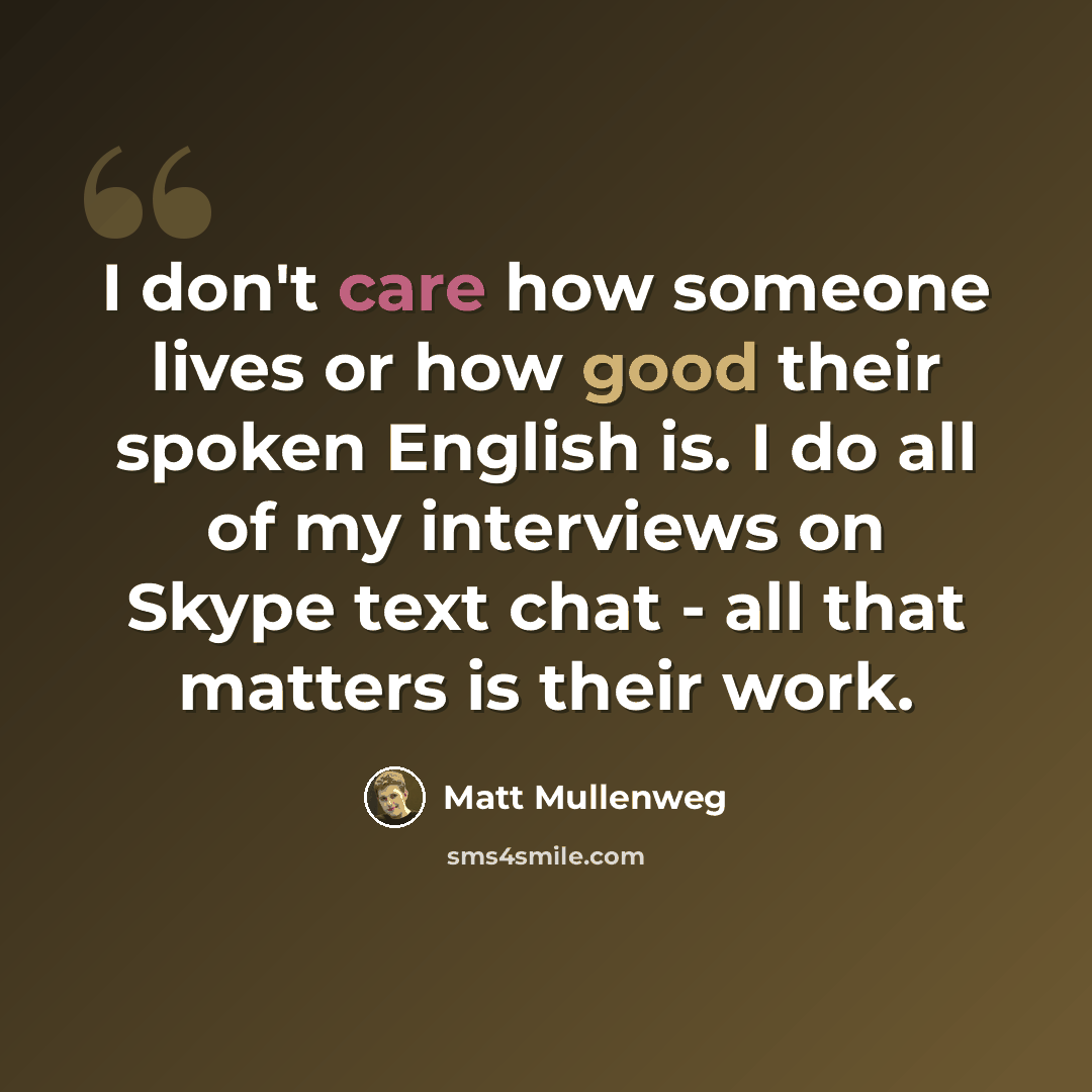 “I don't care how someone lives or how good their spoken English is. I do all of my interviews on Skype text chat - all that matters is their work.” quote by Matt Mullenweg