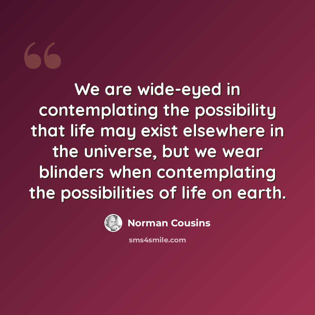 “We are wide-eyed in contemplating the possibility that life may exist elsewhere in the universe, but we wear blinders when contemplating the possibilities of life on earth.” quote by Norman Cousins