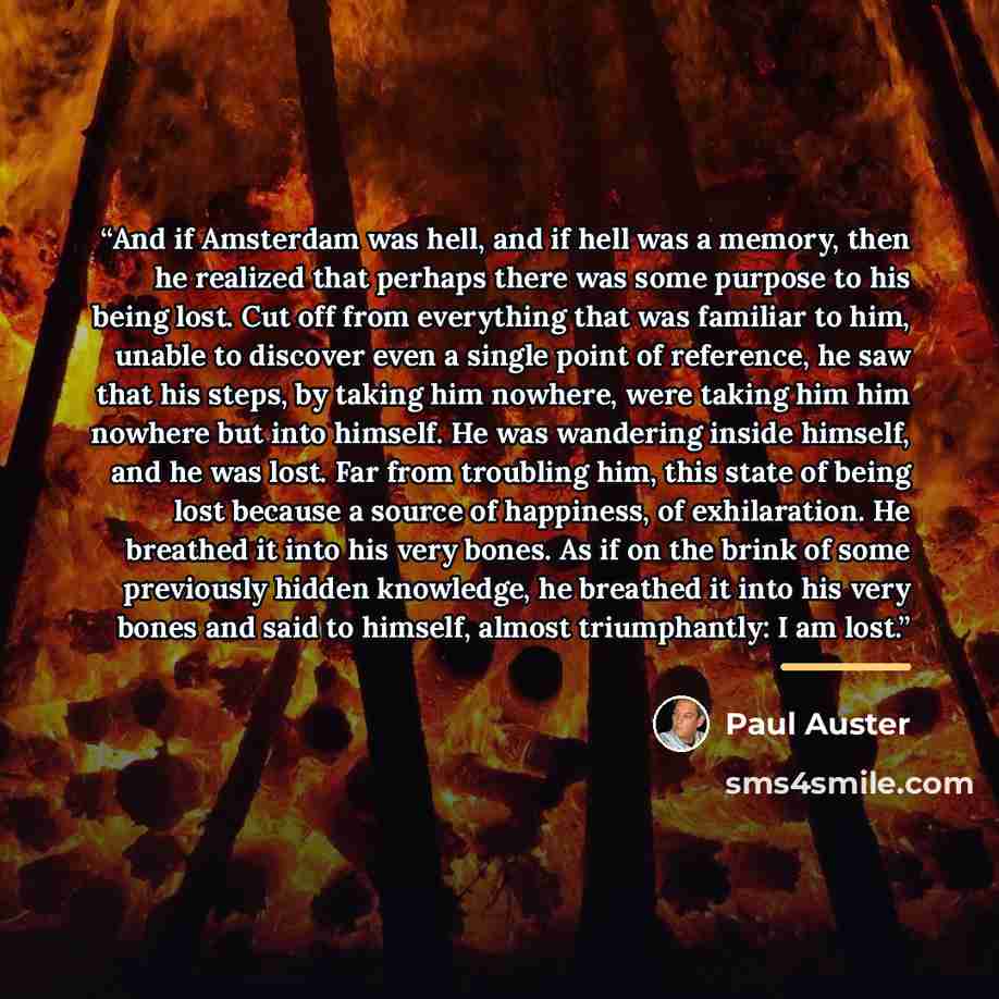 “And if Amsterdam was hell, and if hell was a memory, then he realized that perhaps there was some purpose to his being lost. Cut off from everything that was familiar to him, unable to discover even a single point of reference, he saw that his steps, by taking him nowhere, were taking him him…” quote by Paul Auster