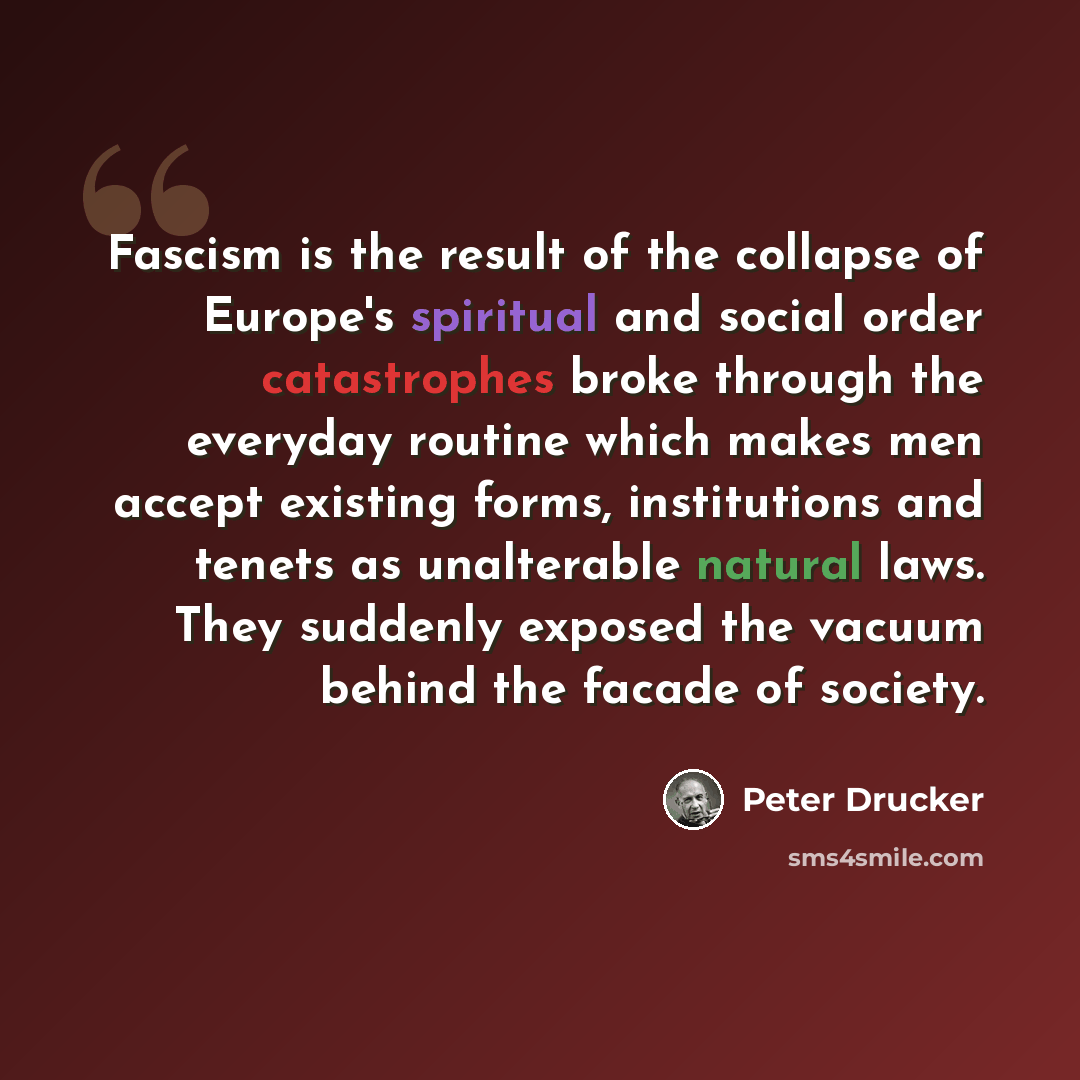 “Fascism is the result of the collapse of Europe's spiritual and social order catastrophes broke through the everyday routine which makes men accept existing forms, institutions and tenets as unalterable natural laws. They suddenly exposed the vacuum behind the facade of society.” quote by Peter Drucker