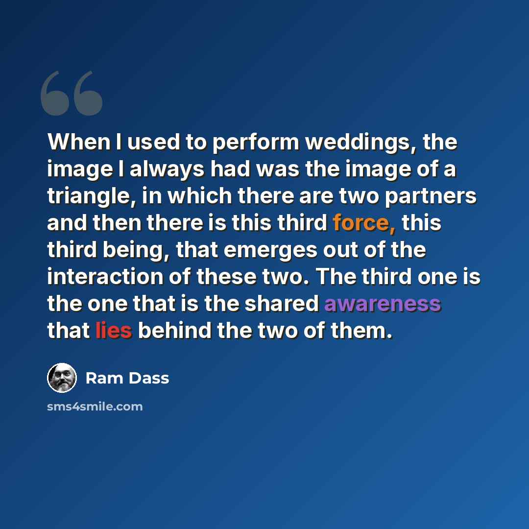 “When I used to perform weddings, the image I always had was the image of a triangle, in which there are two partners and then there is this third force, this third being, that emerges out of the interaction of these two. The third one is the one that is the shared awareness that lies behind the…” quote by Ram Dass