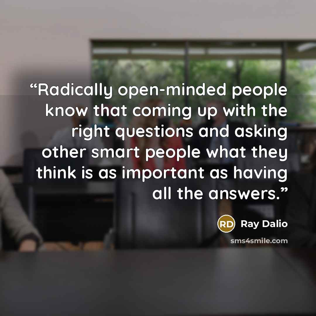 “Radically open-minded people know that coming up with the right questions and asking other smart people what they think is as important as having all the answers.” quote by Ray Dalio
