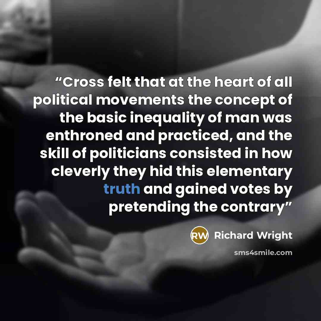 “Cross felt that at the heart of all political movements the concept of the basic inequality of man was enthroned and practiced, and the skill of politicians consisted in how cleverly they hid this elementary truth and gained votes by pretending the contrary” quote by Richard Wright