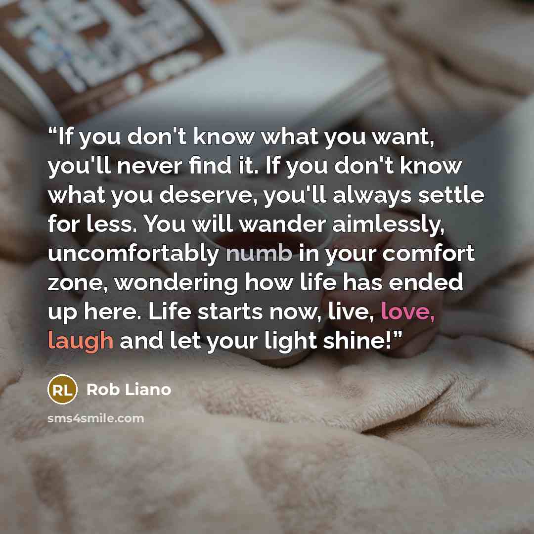 “If you don't know what you want, you'll never find it. If you don't know what you deserve, you'll always settle for less. You will wander aimlessly, uncomfortably numb in your comfort zone, wondering how life has ended up here. Life starts now, live, love, laugh and let your light shine!” quote by Rob Liano