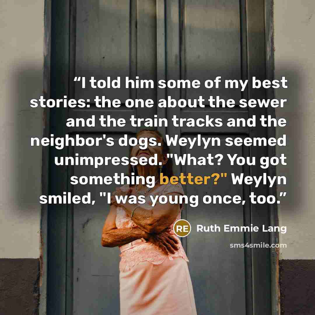 “I told him some of my best stories: the one about the sewer and the train tracks and the neighbor's dogs. Weylyn seemed unimpressed. "What? You got something better?" Weylyn smiled, "I was young once, too.” quote by Ruth Emmie Lang