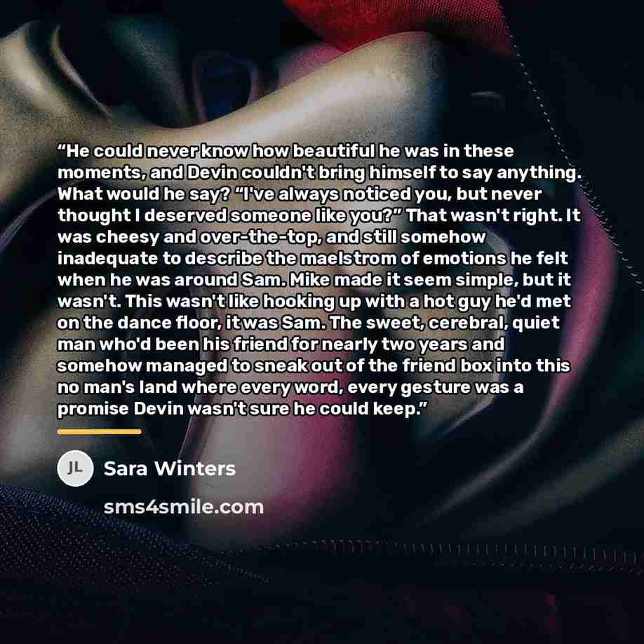 “He could never know how beautiful he was in these moments, and Devin couldn't bring himself to say anything. What would he say? “I've always noticed you, but never thought I deserved someone like you?” That wasn't right. It was cheesy and over-the-top, and still somehow inadequate to describe the…” quote by Sara Winters