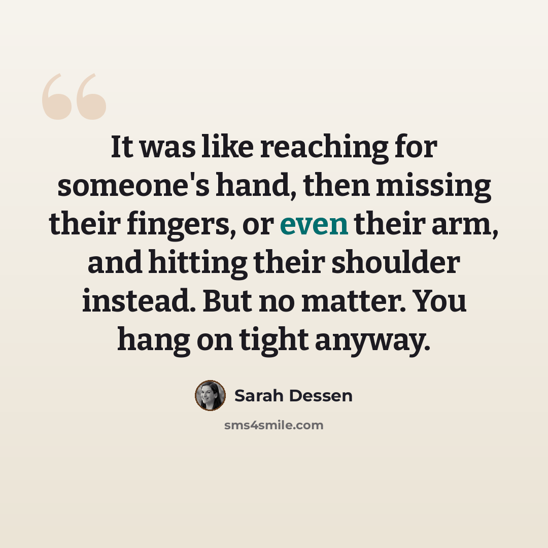 “It was like reaching for someone's hand, then missing their fingers, or even their arm, and hitting their shoulder instead. But no matter. You hang on tight anyway.” quote by Sarah Dessen