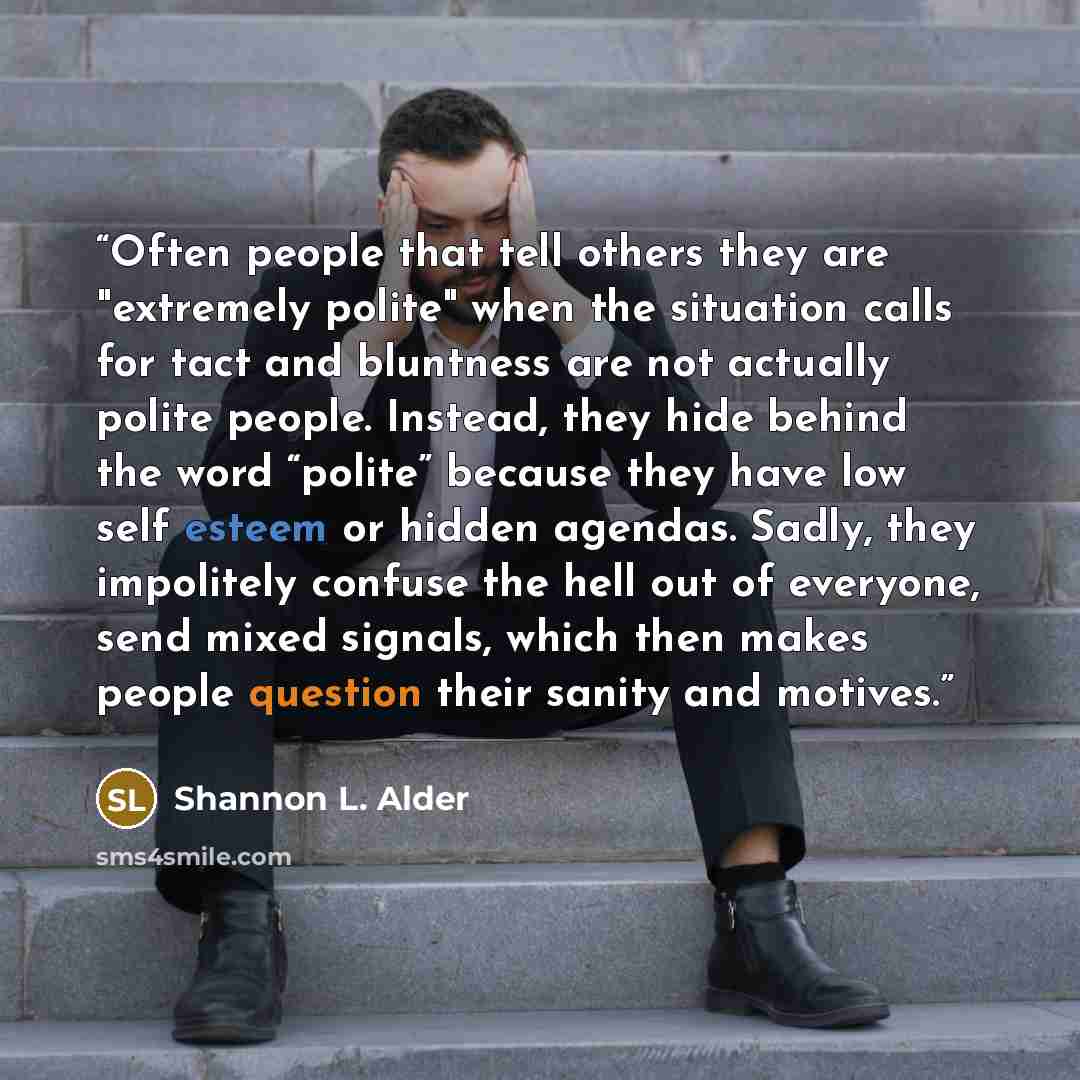 “Often people that tell others they are "extremely polite" when the situation calls for tact and bluntness are not actually polite people. Instead, they hide behind the word “polite” because they have low self esteem or hidden agendas. Sadly, they impolitely confuse the hell out of everyone, send…” quote by Shannon L. Alder
