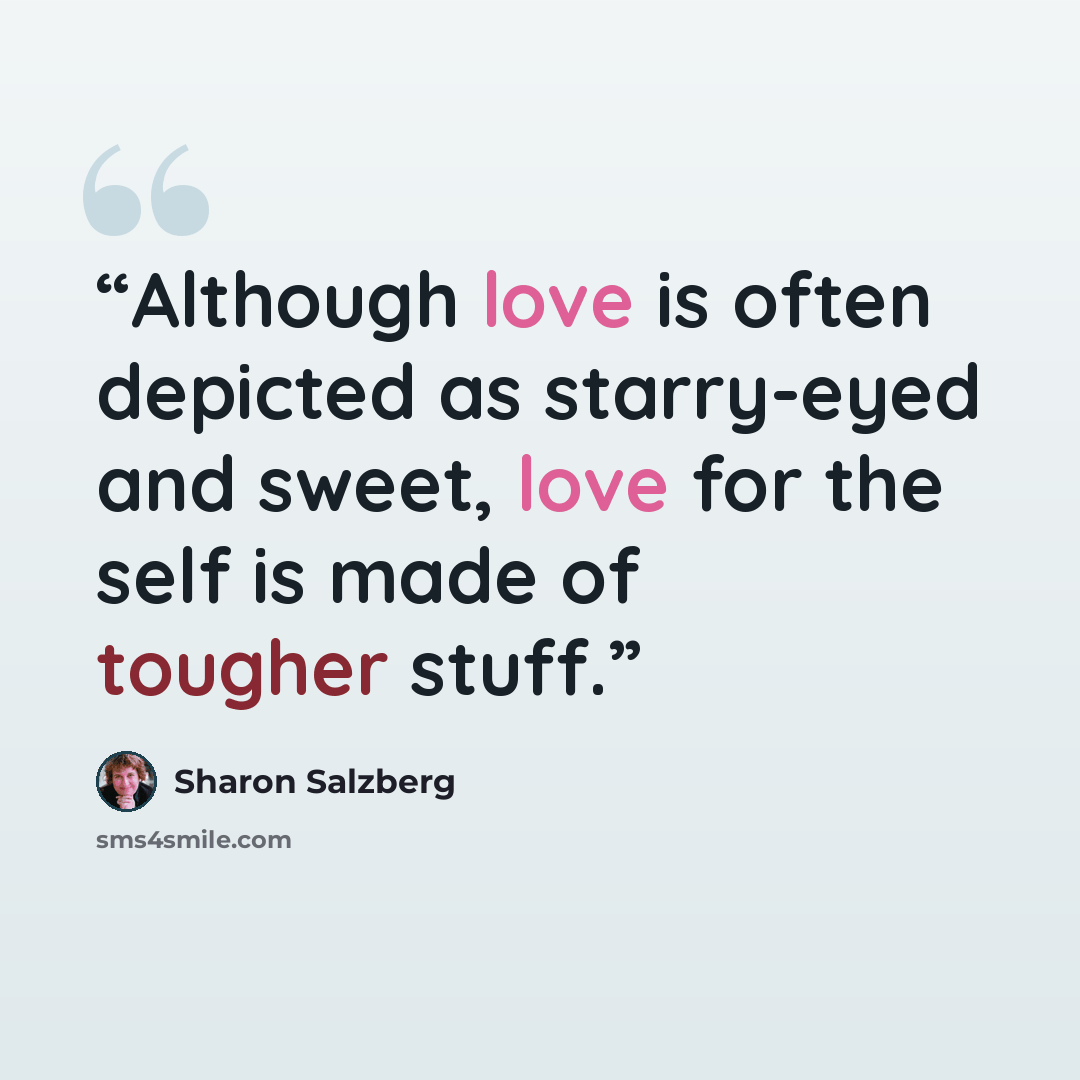 “Although love is often depicted as starry-eyed and sweet, love for the self is made of tougher stuff.” quote by Sharon Salzberg