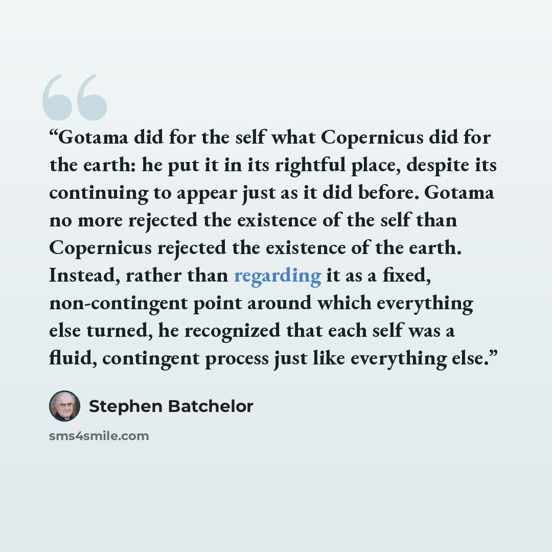 “Gotama did for the self what Copernicus did for the earth: he put it in its rightful place, despite its continuing to appear just as it did before. Gotama no more rejected the existence of the self than Copernicus rejected the existence of the earth. Instead, rather than regarding it as a fixed…” quote by Stephen Batchelor