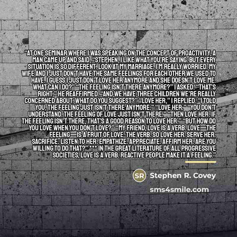 “At one seminar where I was speaking on the concept of proactivity, a man came up and said, “Stephen, I like what you’re saying. But every situation is so different. Look at my marriage. I’m really worried. My wife and I just don’t have the same feelings for each other we used to have. I guess I…” quote by Stephen R. Covey