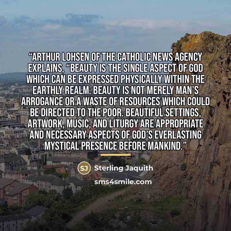 “Arthur Lohsen of the Catholic News Agency explains, “Beauty is the single aspect of God which can be expressed physically within the earthly realm. Beauty is not merely Man’s arrogance or a waste of resources which could be directed to the poor. Beautiful settings, artwork, music, and liturgy are…” quote by Sterling Jaquith
