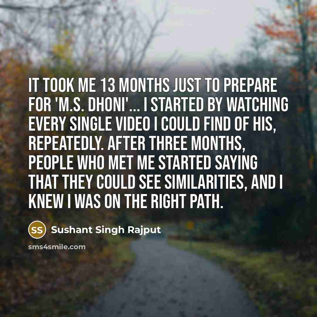 “It took me 13 months just to prepare for 'M.S. Dhoni'... I started by watching every single video I could find of his, repeatedly. After three months, people who met me started saying that they could see similarities, and I knew I was on the right path.” quote by Sushant Singh Rajput