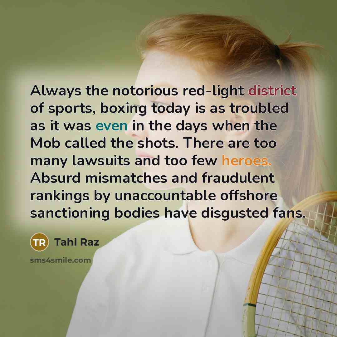 “Always the notorious red-light district of sports, boxing today is as troubled as it was even in the days when the Mob called the shots. There are too many lawsuits and too few heroes. Absurd mismatches and fraudulent rankings by unaccountable offshore sanctioning bodies have disgusted fans.” quote by Tahl Raz